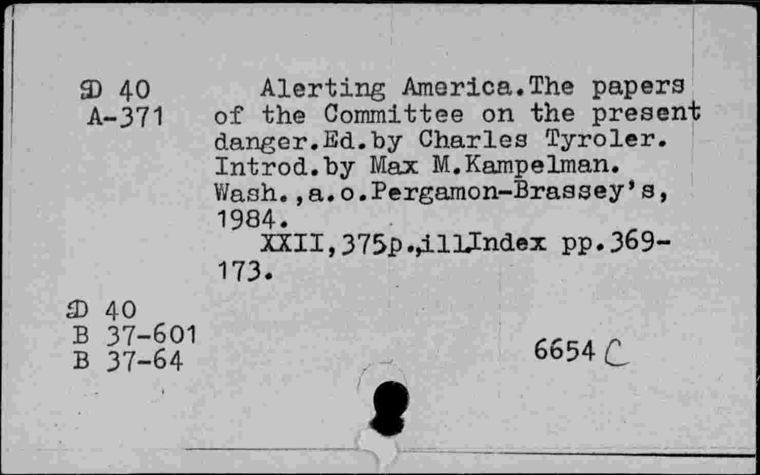 ﻿SD 40 Alerting America.The papers A-371 of the Committee on the present danger.Ed.by Charles Tyroler. Introd.by Max M.Kampelman. Wash.,a.o.Pergamon-Brassey’s, 1984.
XXII,375p.41Undex pp.369-173.
£D 40 B 37-601 B 37-64
6654 C